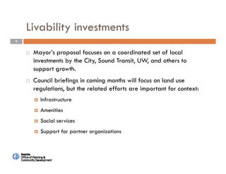 4
Livability investments
 Mayor’s proposal focuses on a coordinated set of local
investments by the City, Sound Transit, UW, and others to
support growth.
 Council briefings in coming months will focus on land use
regulations, but the related efforts are important for context:
 Infrastructure
 Amenities
 Social services
 Support for partner organizations
 