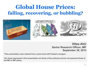 Global House Prices:
falling, recovering, or bubbling?
1
Hites Ahir
Senior Research Officer, IMF
September 30, 2013
*This presentation uses material from a joint work with Prakash Loungani.
The views expressed in this presentation are those of the author(s) and do not represent those of
the IMF or IMF policy.
 