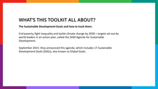 The Sustainable Development Goals and how to track them.
End poverty, fight inequality and tackle climate change by 2030 = targets set out by
world leaders in an action plan, called the 2030 Agenda for Sustainable
Development.
September 2015: they announced this agenda, which includes 17 Sustainable
Development Goals (SDGs), also known as Global Goals.
WHAT’S THIS TOOLKIT ALL ABOUT?
 