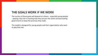 The success of these goals will depend on citizens - especially young people
- playing a key role in tracking how they are put into action and persuading
governments to keep the promises they make.
This toolkit is designed for young people and their organisations who want
to play that role.
THE GOALS WORK IF WE WORK
 
