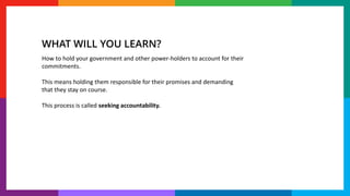 How to hold your government and other power-holders to account for their
commitments.
This means holding them responsible for their promises and demanding
that they stay on course.
This process is called seeking accountability.
WHAT WILL YOU LEARN?
 