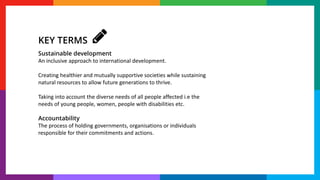 Sustainable development
An inclusive approach to international development.
Creating healthier and mutually supportive societies while sustaining
natural resources to allow future generations to thrive.
Taking into account the diverse needs of all people affected i.e the
needs of young people, women, people with disabilities etc.
Accountability
The process of holding governments, organisations or individuals
responsible for their commitments and actions.
KEY TERMS
 