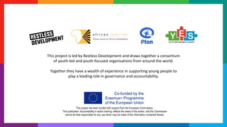 This project has been funded with support from the European Commission.
This publication ‘Accountability in action training’ reflects the views of the author, and the Commission
cannot be held responsible for any use which may be made of the information contained therein.
This project is led by Restless Development and draws together a consortium
of youth-led and youth-focused organisations from around the world.
Together they have a wealth of experience in supporting young people to
play a leading role in governance and accountability.
 