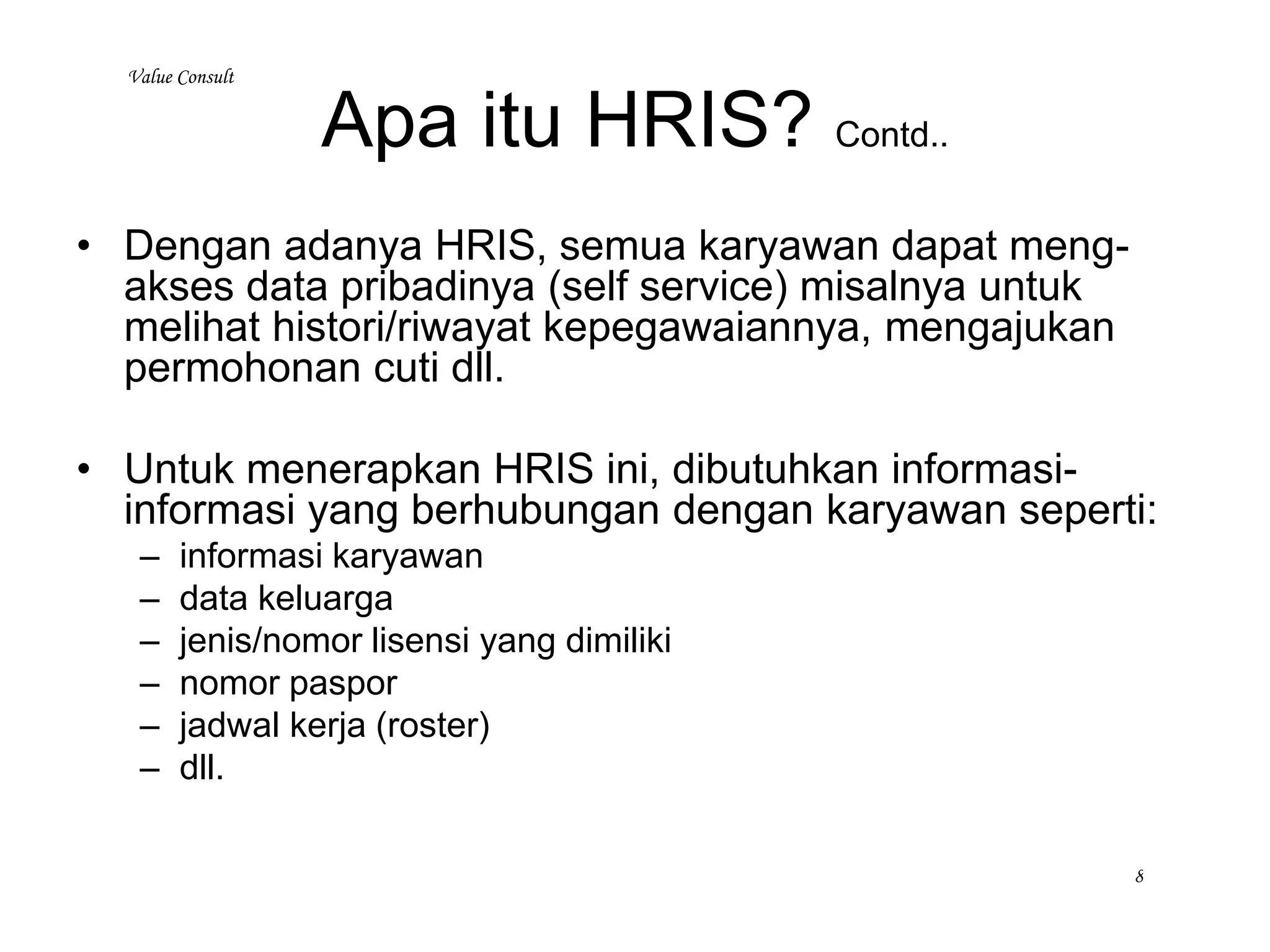Apa itu HRIS? Contd..
• Secara umum HRIS menyediakan semua informasi yang mencakup:
– Informasi semua karyawan seperti:
• Kehadiran, mutasi, promosi, terminasi
• Penggajian
• Penilaian prestasi kerja
• Training
• Penghargaan
• Histori karyawan termasuk kompetensinya
– Laporan dan Analisa dari informasi karyawan
– Mempermudah administrasi karyawan seperti:
• Perubahan status/informasi personel
• Permohonan Ijin, Cuti, Sakit
• Slip gaji elektronik
• Kalendar hari kerja
– Terintegrasi dengan sistem penggajian
– Informasi mengenai pelamar dan resume-nya termasuk e-recruit
– Dll
www.valueconsulttraining.com (021 7919 8730)
 