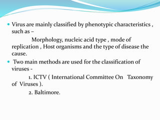  Virus are mainly classified by phenotypic characteristics ,
such as –
Morphology, nucleic acid type , mode of
replication , Host organisms and the type of disease the
cause.
 Two main methods are used for the classification of
viruses -
1. ICTV ( International Committee On Taxonomy
of Viruses ).
2. Baltimore.
 