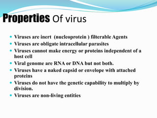 Properties Of virus
 Viruses are inert (nucleoprotein ) filterable Agents
 Viruses are obligate intracellular parasites
 Viruses cannot make energy or proteins independent of a
host cell
 Viral genome are RNA or DNA but not both.
 Viruses have a naked capsid or envelope with attached
proteins
 Viruses do not have the genetic capability to multiply by
division.
 Viruses are non-living entities
 