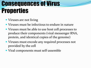 Consequences of Virus
Properties
 Viruses are not living
 Viruses must be infectious to endure in nature
 Viruses must be able to use host cell processes to
produce their components (viral messenger RNA,
protein, and identical copies of the genome)
 Viruses must encode any required processes not
provided by the cell
 Viral components must self-assemble
 