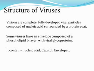 Structure of Viruses
Virions are complete, fully developed viral particles
composed of nucleic acid surrounded by a protein coat.
Some viruses have an envelope composed of a
phospholipid bilayer with viral glycoproteins.
It contain- nucleic acid, Capsid , Envelope…
 