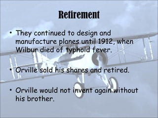 Retirement They continued to design and manufacture planes until 1912, when Wilbur died of typhoid fever. Orville sold his shares and retired. Orville would not invent again without his brother. 