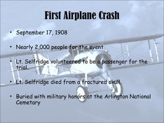 First Airplane Crash September 17, 1908 Nearly 2,000 people for the event Lt. Selfridge volunteered to be a passenger for the trial. Lt. Selfridge died from a fractured skull. Buried with military honors at the Arlington National Cemetary 
