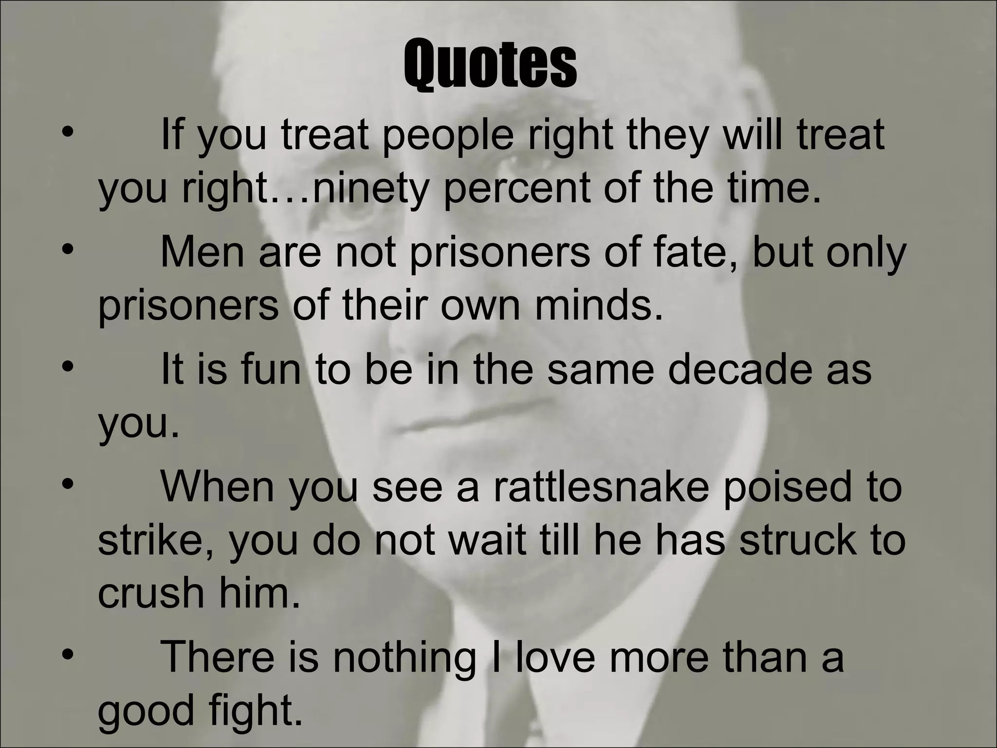 Quotes If you treat people right they will treat you right…ninety percent of the time. Men are not prisoners of fate, but only prisoners of their own minds. It is fun to be in the same decade as you. When you see a rattlesnake poised to strike, you do not wait till he has struck to crush him. There is nothing I love more than a good fight. 