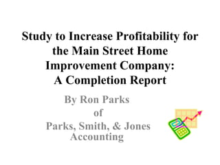   Study to Increase Profitability for the Main Street Home Improvement Company: A Completion Report By Ron Parks  of Parks, Smith, & Jones Accounting   