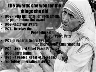 The awards she won for the things she did 1962 - Wins first prize for work among  the poor: Padma Shri award 1962-Magsaysay Award  1971 - Receives the  Pope John XXIII  Peace Prize  1972-Jawaharlal Nehru Award  for International Understanding 1979 - Awarded Nobel Peace Prize  1980-Bharat Ratna  1985 - Awarded Medal of Freedom.   Leo Tolstoy International Award 