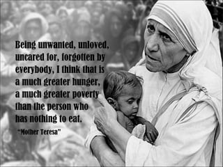 Being unwanted, unloved,  uncared for, forgotten by  everybody, I think that is  a much greater hunger,  a much greater poverty  than the person who  has nothing to eat. “ Mother Teresa” 
