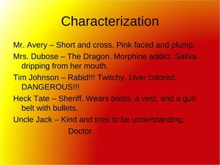 Characterization Mr. Avery – Short and cross. Pink faced and plump. Mrs. Dubose – The Dragon. Morphine addict. Saliva dripping from her mouth. Tim Johnson – Rabid!!! Twitchy. Liver colored. DANGEROUS!!! Heck Tate – Sheriff. Wears boots, a vest, and a gun belt with bullets.  Uncle Jack – Kind and tries to be understanding. Doctor.  