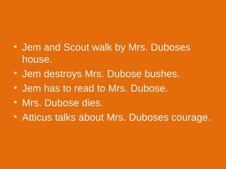 Jem and Scout walk by Mrs. Duboses house. Jem destroys Mrs. Dubose bushes. Jem has to read to Mrs. Dubose. Mrs. Dubose dies. Atticus talks about Mrs. Duboses courage. 
