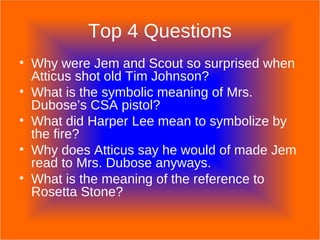 Top 4 Questions Why were Jem and Scout so surprised when Atticus shot old Tim Johnson? What is the symbolic meaning of Mrs. Dubose’s CSA pistol? What did Harper Lee mean to symbolize by the fire? Why does Atticus say he would of made Jem read to Mrs. Dubose anyways. What is the meaning of the reference to Rosetta Stone? 