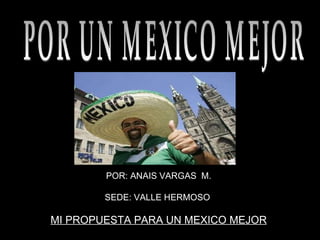 POR: ANAIS VARGAS  M. SEDE: VALLE HERMOSO  MI PROPUESTA PARA UN MEXICO MEJOR  POR UN MEXICO MEJOR 
