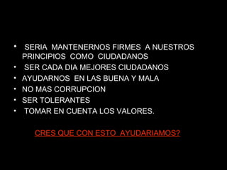 SERIA  MANTENERNOS FIRMES  A NUESTROS PRINCIPIOS  COMO  CIUDADANOS  SER CADA DIA MEJORES CIUDADANOS  AYUDARNOS  EN LAS BUENA Y MALA  NO MAS CORRUPCION  SER TOLERANTES TOMAR EN CUENTA LOS VALORES. CRES QUE CON ESTO  AYUDARIAMOS? 