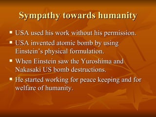 Sympathy towards humanity USA used his work without his permission. USA invented atomic bomb by using Einstein’s physical formulation. When Einstein saw the Yuroshima and Nakasaki US bomb destructions. He started working for peace keeping and for welfare of humanity.  