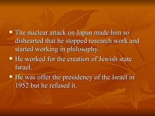 The nuclear attack on Japan made him so dishearted that he stopped research work and started working in philosophy. He worked for the creation of Jewish state Israel. He was offer the presidency of the Israel in 1952 but he refused it. 