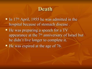 Death  In 17 th  April, 1955 he was admitted in the hospital because of stomach disease . He was preparing a speech for a TV appearance at the 7 th  anniversary of Israel but he didn’t live longer to complete it. He was expired at the age of 76. 