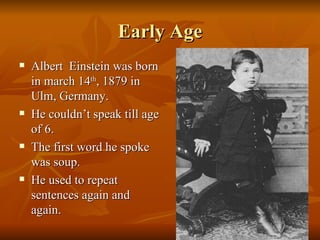 Early Age Albert  Einstein was born in march 14 th , 1879 in Ulm, Germany. He couldn’t speak till age of 6. The first word he spoke was soup. He used to repeat sentences again and again. 