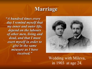Marriage “ A hundred times every day I remind myself that my inner and outer life, depend on the labours of other men, living and dead, and that I must exert myself in order to give in the same measure as I have received.” Wedding with Mileva, in 1903  at age 24. 