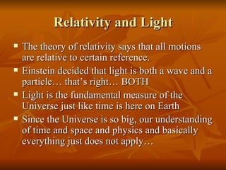 Relativity and Light The theory of relativity says that all motions are relative to certain reference.  Einstein decided that light is both a wave and a particle… that’s right… BOTH  Light is the fundamental measure of the Universe just like time is here on Earth  Since the Universe is so big, our understanding of time and space and physics and basically everything just does not apply… 