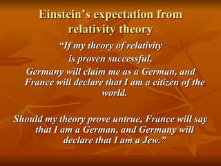 Einstein’s expectation from relativity theory “ If my theory of relativity is proven successful, Germany will claim me as a German, and France will declare that I am a citizen of the world. Should my theory prove untrue, France will say that I am a German, and Germany will declare that I am a Jew.” 