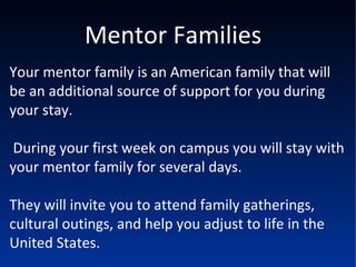 Mentor Families Your mentor family is an American family that will be an additional source of support for you during your stay. During your first week on campus you will stay with your mentor family for several days.  They will invite you to attend family gatherings, cultural outings, and help you adjust to life in the United States. 