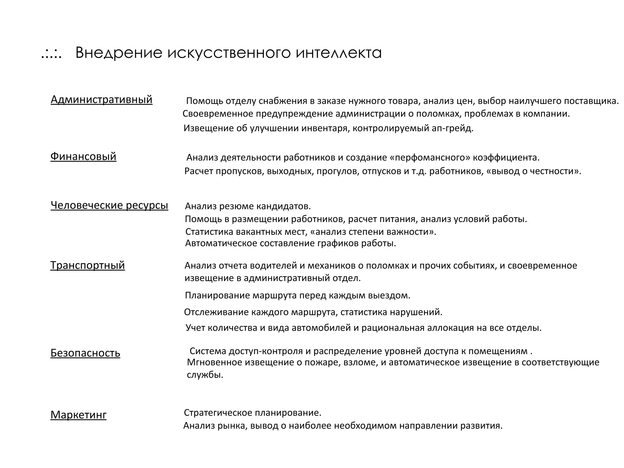 .:.:.   Внедрение искусственного интеллекта Административный   Помощь отделу снабжения в заказе нужного товара, анализ цен, выбор наилучшего поставщика.  Своевременное предупреждение администрации о поломках, проблемах в компании. Извещение об улучшении инвентаря, контролируемый ап-грейд. Финансовый Анализ деятельности работников и создание «перфомансного» коэффициента. Расчет пропусков, выходных, прогулов, отпусков и т.д. работников, «вывод о честности». Человеческие ресурсы Анализ резюме кандидатов. Помощь в размещении работников, расчет питания, анализ условий работы. Статистика вакантных мест, «анализ степени важности». Транспортный Анализ отчета водителей и механиков о поломках и прочих событиях, и своевременное извещение в административный отдел. Планирование маршрута перед каждым выездом. Отслеживание каждого маршрута, статистика нарушений. Учет количества и вида автомобилей и рациональная аллокация на все отделы. Безопасность Система доступ-контроля и распределение уровней доступа к помещениям . Мгновенное извещение о пожаре, взломе, и автоматическое извещение в соответствующие службы.  Автоматическое составление графиков работы. Стратегическое планирование. Маркетинг Анализ рынка, вывод о наиболее необходимом направлении развития. 