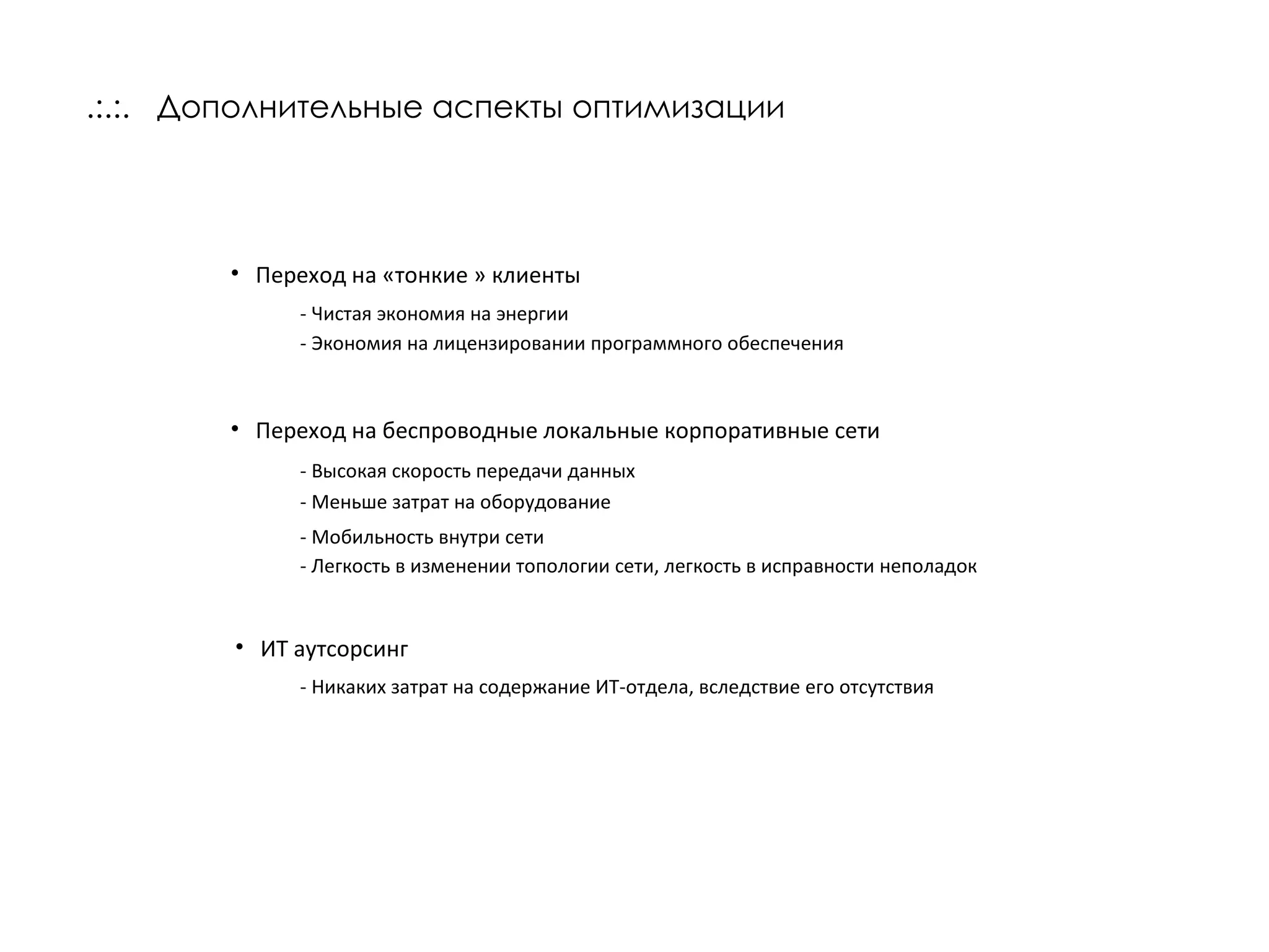 .:.:.  Дополнительные аспекты оптимизации Переход на «тонкие » клиенты - Чистая экономия на энергии - Экономия на лицензировании программного обеспечения Переход на беспроводные локальные корпоративные сети - Высокая скорость передачи данных - Меньше затрат на оборудование - Мобильность внутри сети - Легкость в изменении топологии сети, легкость в исправности неполадок ИТ аутсорсинг - Никаких затрат на содержание ИТ-отдела, вследствие его отсутствия 
