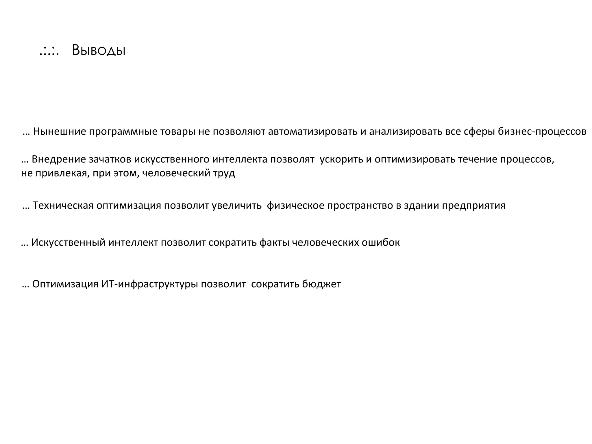 .:.:.   Выводы …  Нынешние программные товары не позволяют автоматизировать и анализировать все сферы бизнес-процессов …  Внедрение зачатков искусственного интеллекта позволят  ускорить и оптимизировать течение процессов, не привлекая, при этом, человеческий труд …  Оптимизация ИТ-инфраструктуры позволит  сократить бюджет …  Техническая оптимизация позволит увеличить  физическое пространство в здании предприятия …  Искусственный интеллект позволит сократить факты человеческих ошибок  