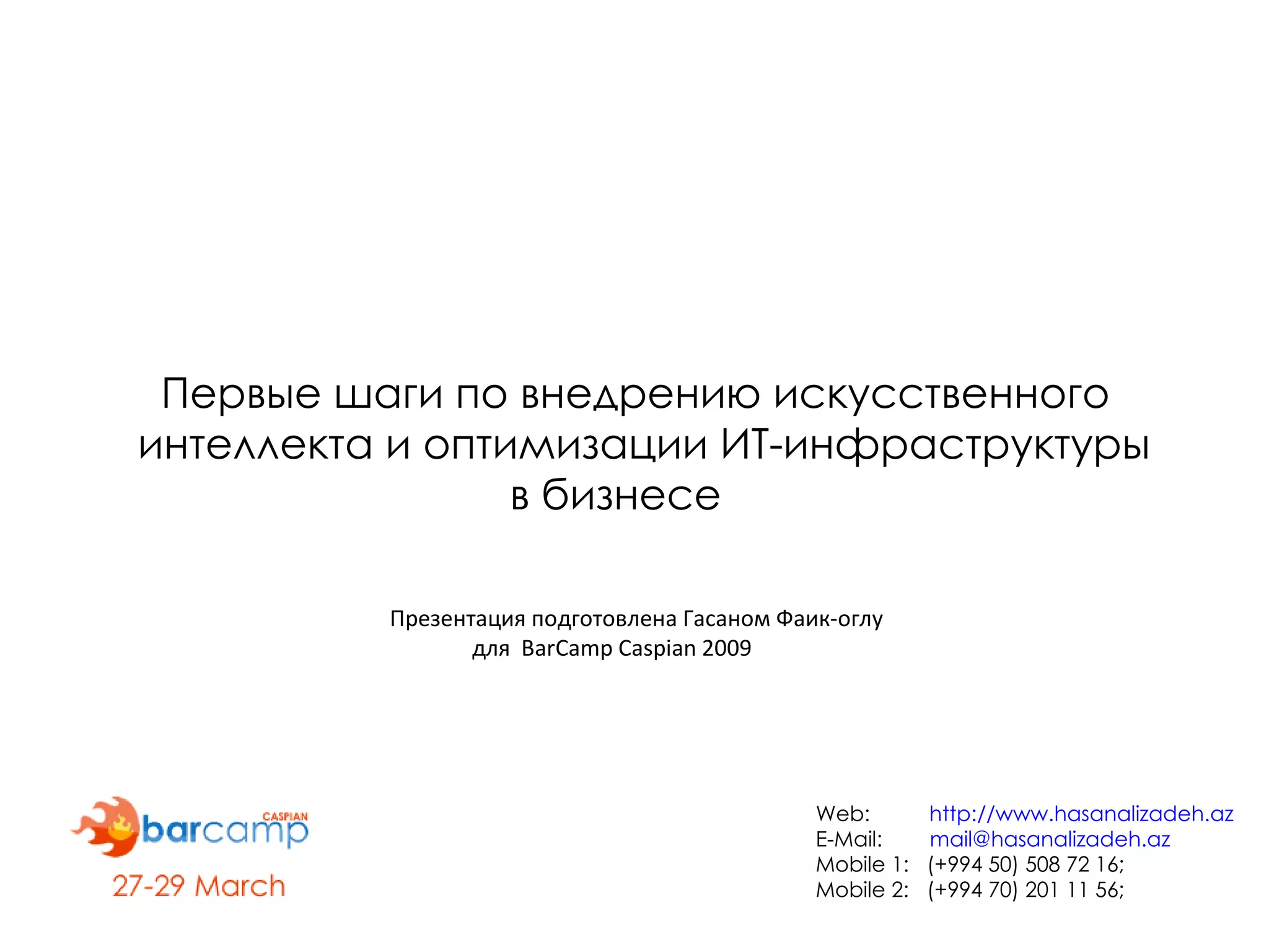Первые шаги по внедрению искусственного  интеллекта и оптимизации ИТ-инфраструктуры  в бизнесе Презентация подготовлена Гасаном Фаик-оглу  для  BarCamp Caspian 2009 Web:  http://www.hasanalizadeh.az E-Mail:  [email_address] Mobile 1:  (+994 50) 508 72 16;  Mobile 2:  (+994 70) 201 11 56; 