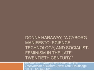 DONNA HARAWAY, quot;A CYBORG
MANIFESTO: SCIENCE,
TECHNOLOGY, AND SOCIALIST-
FEMINISM IN THE LATE
TWENTIETH CENTURY,quot;
in Simians, Cyborgs and Women: The
Reinvention of Nature (New York; Routledge,
1991), pp.149-181.
 