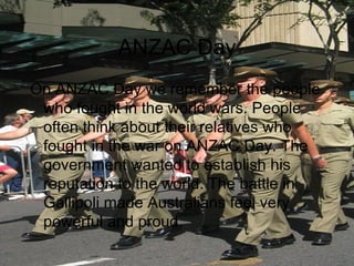 ANZAC Day On ANZAC Day we remember the people who fought in the world wars. People often think about their relatives who fought in the war on ANZAC Day. The government wanted to establish his reputation to the world. The battle in Gallipoli made Australians feel very powerful and proud.  