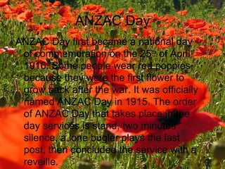 ANZAC Day ANZAC Day first became a national day of commemoration on the 25 th  of April 1916. Some people wear red poppies because they were the first flower to grow back after the war. It was officially named ANZAC Day in 1915. The order of ANZAC Day that takes place in the day services is stand, two minutes silence, a lone bugler plays the last post, then concluded the service with a reveille. 