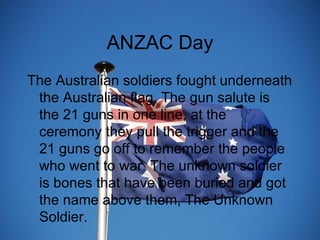 ANZAC Day The Australian soldiers fought underneath the Australian flag. The gun salute is the 21 guns in one line, at the ceremony they pull the trigger and the 21 guns go off to remember the people who went to war. The unknown soldier is bones that have been buried and got the name above them, The Unknown Soldier. 