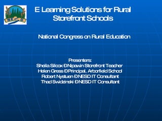 E Learning Solutions for Rural Storefront Schools National Congress on Rural Education Presenters: Sheila Silcox – Nipawin Storefront Teacher  Helen Gress – Principal, Arborfield School Robert Nystuen – NESD IT Consultant Thad Swidzinski – NESD IT Consultant 