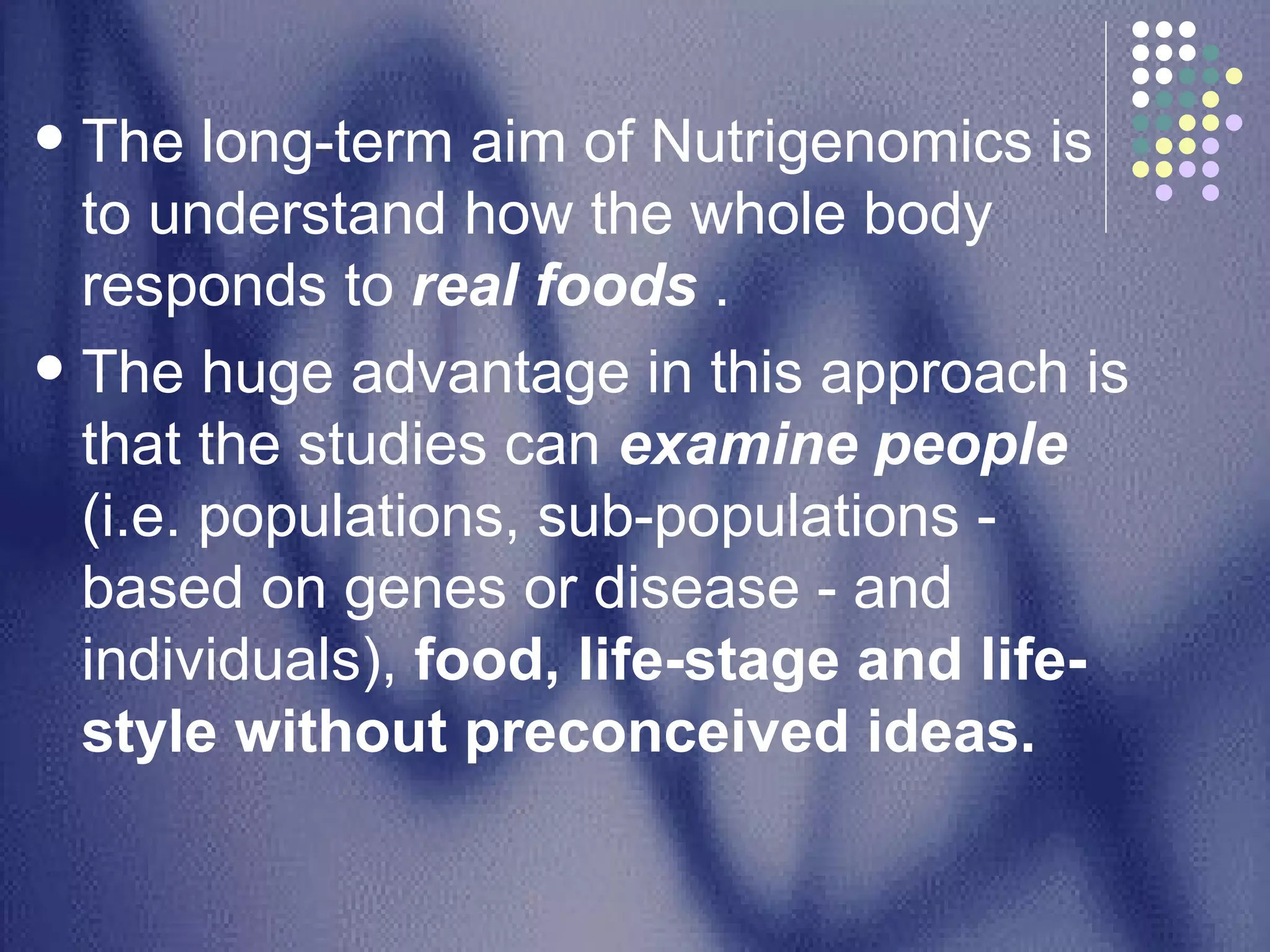 The long-term aim of Nutrigenomics is to understand how the whole body responds to  real foods  . The huge advantage in this approach is that the studies can  examine people  (i.e. populations, sub-populations - based on genes or disease - and individuals),  food, life-stage and life-style without preconceived ideas. 