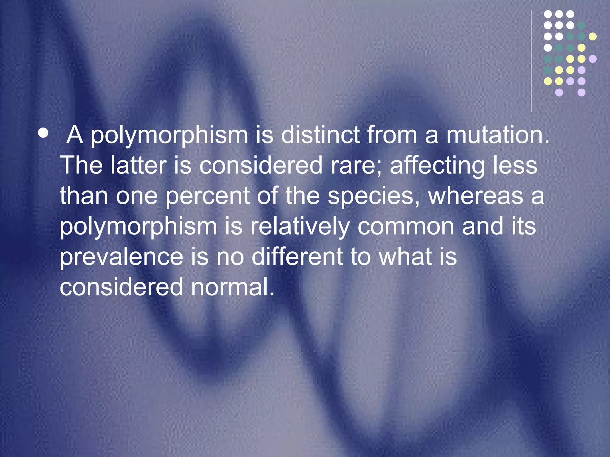 A polymorphism is distinct from a mutation. The latter is considered rare; affecting less than one percent of the species, whereas a polymorphism is relatively common and its prevalence is no different to what is considered normal.  