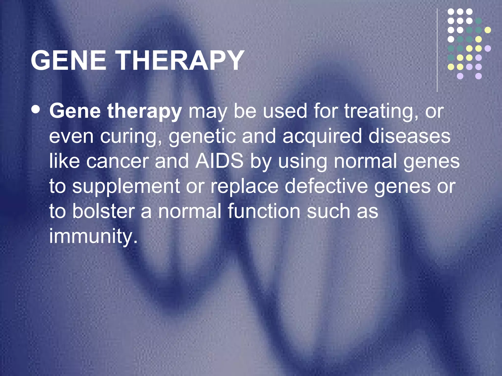 GENE THERAPY  Gene therapy  may be used for treating, or even curing, genetic and acquired diseases like cancer and AIDS by using normal genes to supplement or replace defective genes or to bolster a normal function such as immunity.  