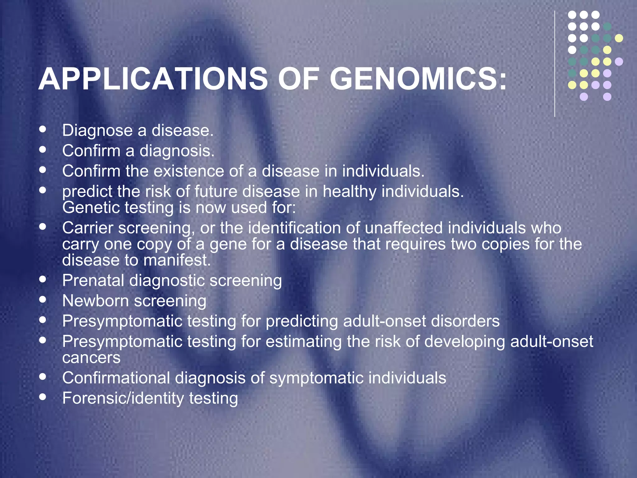 APPLICATIONS OF GENOMICS: Diagnose a disease. Confirm a diagnosis. Confirm the existence of a disease in individuals. predict the risk of future disease in healthy individuals.  Genetic testing is now used for: Carrier screening, or the identification of unaffected individuals who carry one copy of a gene for a disease that requires two copies for the disease to manifest. Prenatal diagnostic screening Newborn screening Presymptomatic testing for predicting adult-onset disorders Presymptomatic testing for estimating the risk of developing adult-onset cancers Confirmational diagnosis of symptomatic individuals Forensic/identity testing 
