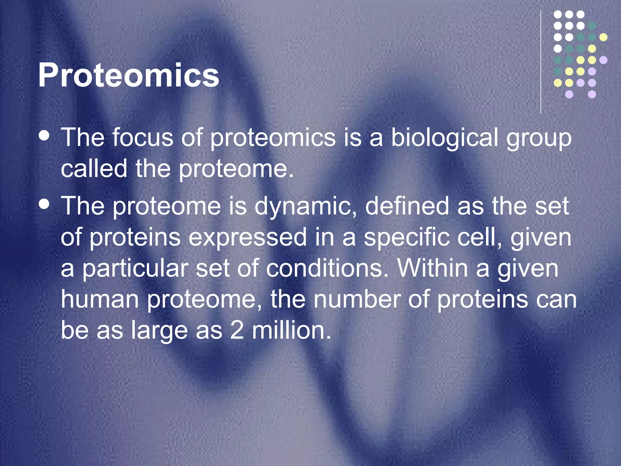 Proteomics  The focus of proteomics is a biological group called the proteome.  The proteome is dynamic, defined as the set of proteins expressed in a specific cell, given a particular set of conditions. Within a given human proteome, the number of proteins can be as large as 2 million. 