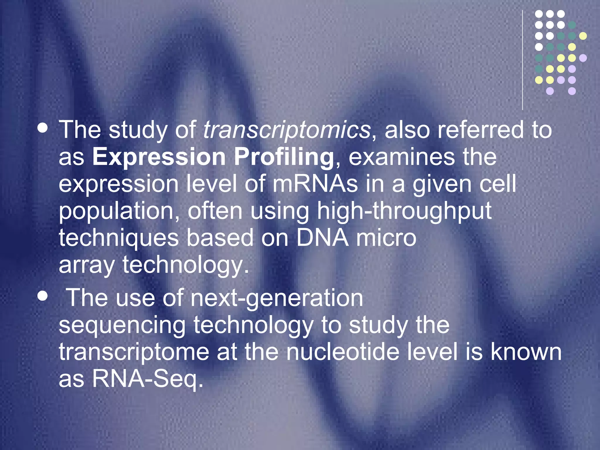 The study of  transcriptomics , also referred to as  Expression Profiling , examines the expression level of mRNAs in a given cell population, often using high-throughput techniques based on DNA micro array technology. The use of next-generation sequencing technology to study the transcriptome at the nucleotide level is known as RNA-Seq. 