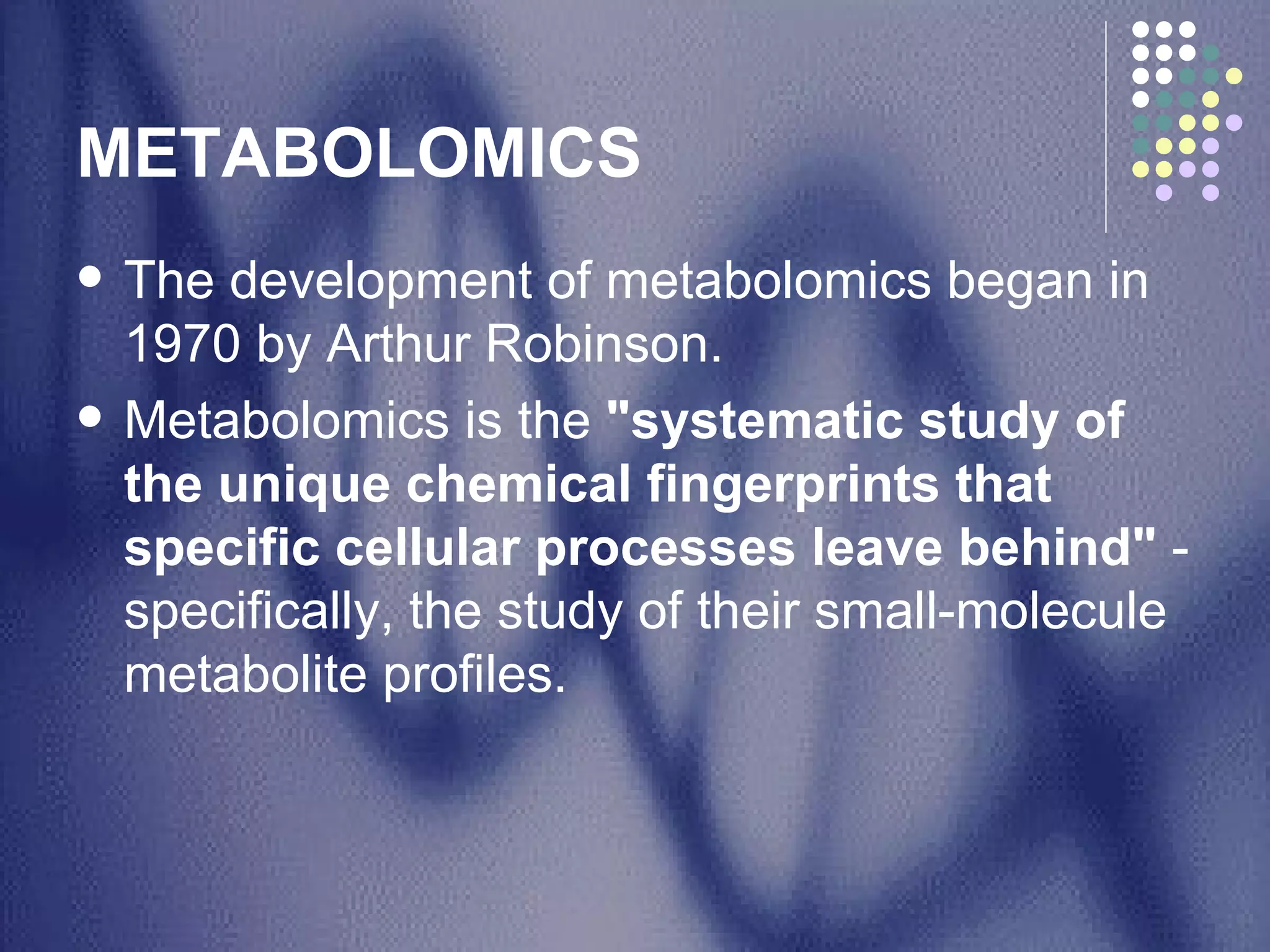 METABOLOMICS The development of metabolomics began in 1970 by Arthur Robinson.  Metabolomics is the  "systematic study of the unique chemical fingerprints that specific cellular processes leave behind"  - specifically, the study of their small-molecule metabolite profiles.  