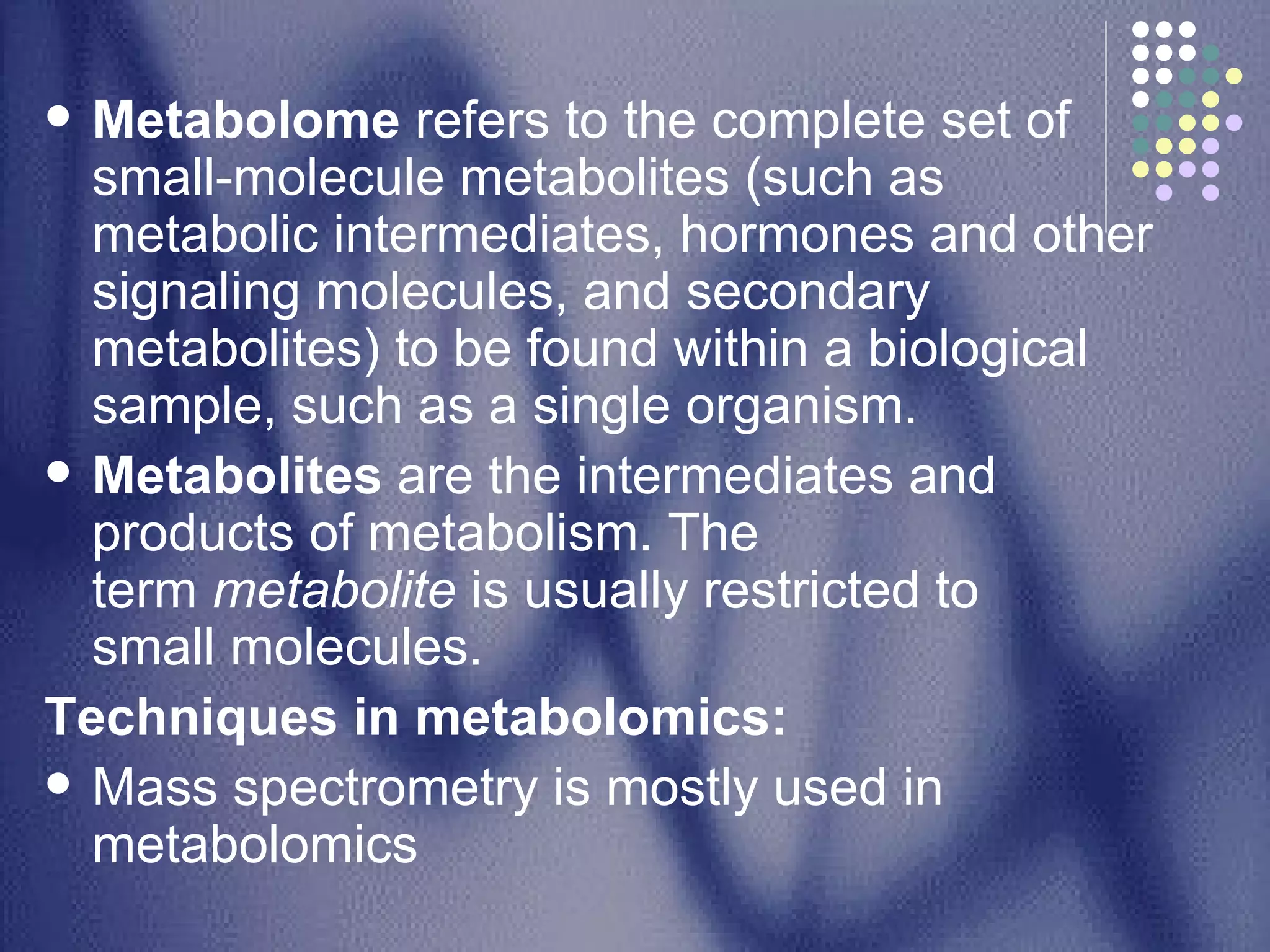 Metabolome  refers to the complete set of small-molecule metabolites (such as metabolic intermediates, hormones and other signaling molecules, and secondary metabolites) to be found within a biological sample, such as a single organism. Metabolites  are the intermediates and products of metabolism. The term  metabolite  is usually restricted to small molecules. Techniques in metabolomics: Mass spectrometry is mostly used in metabolomics  