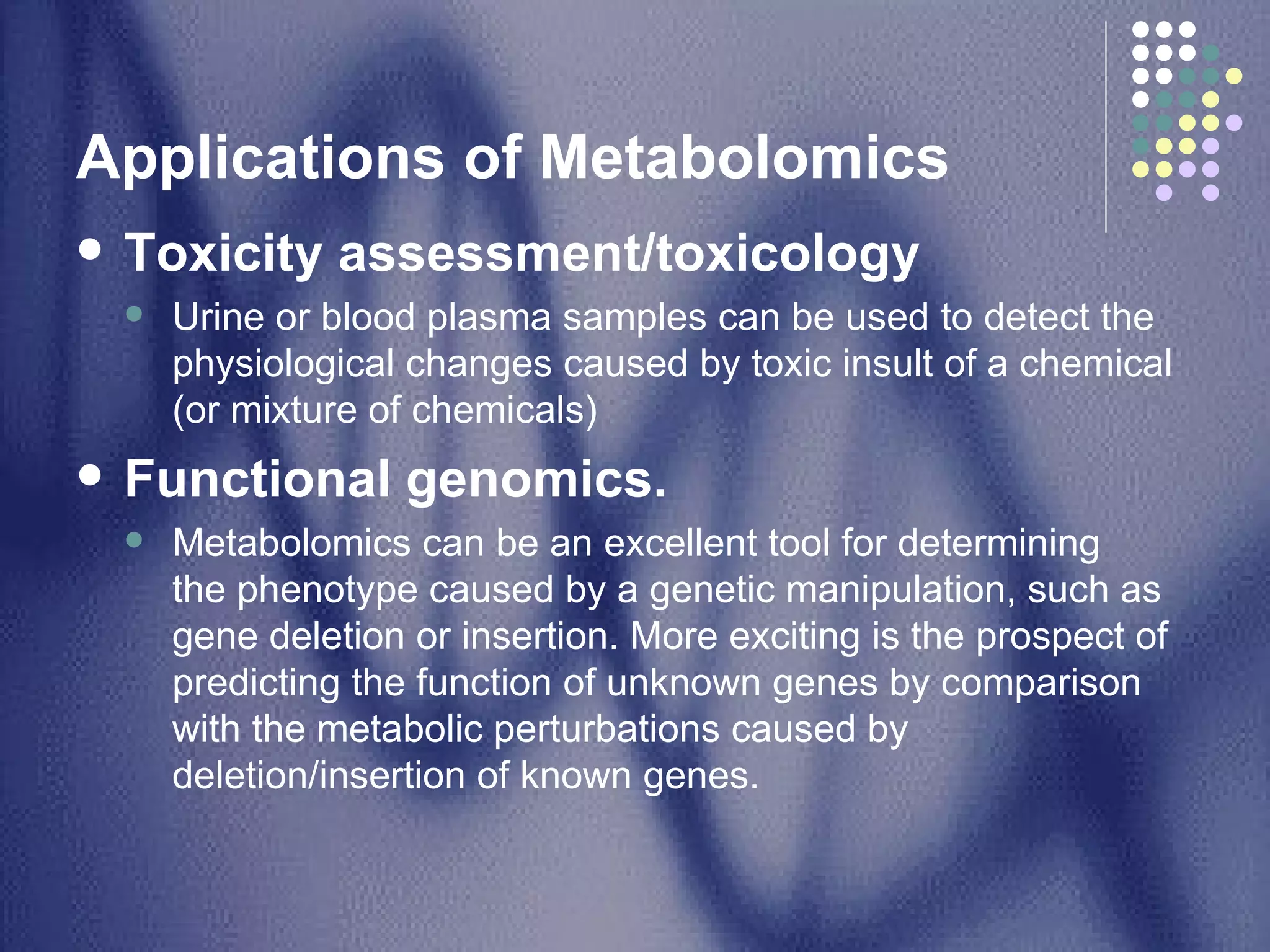 Applications of Metabolomics  Toxicity assessment/toxicology Urine or blood plasma samples can be used to detect the physiological changes caused by toxic insult of a chemical (or mixture of chemicals)  Functional genomics.   Metabolomics can be an excellent tool for determining the phenotype caused by a genetic manipulation, such as gene deletion or insertion. More exciting is the prospect of predicting the function of unknown genes by comparison with the metabolic perturbations caused by deletion/insertion of known genes.  