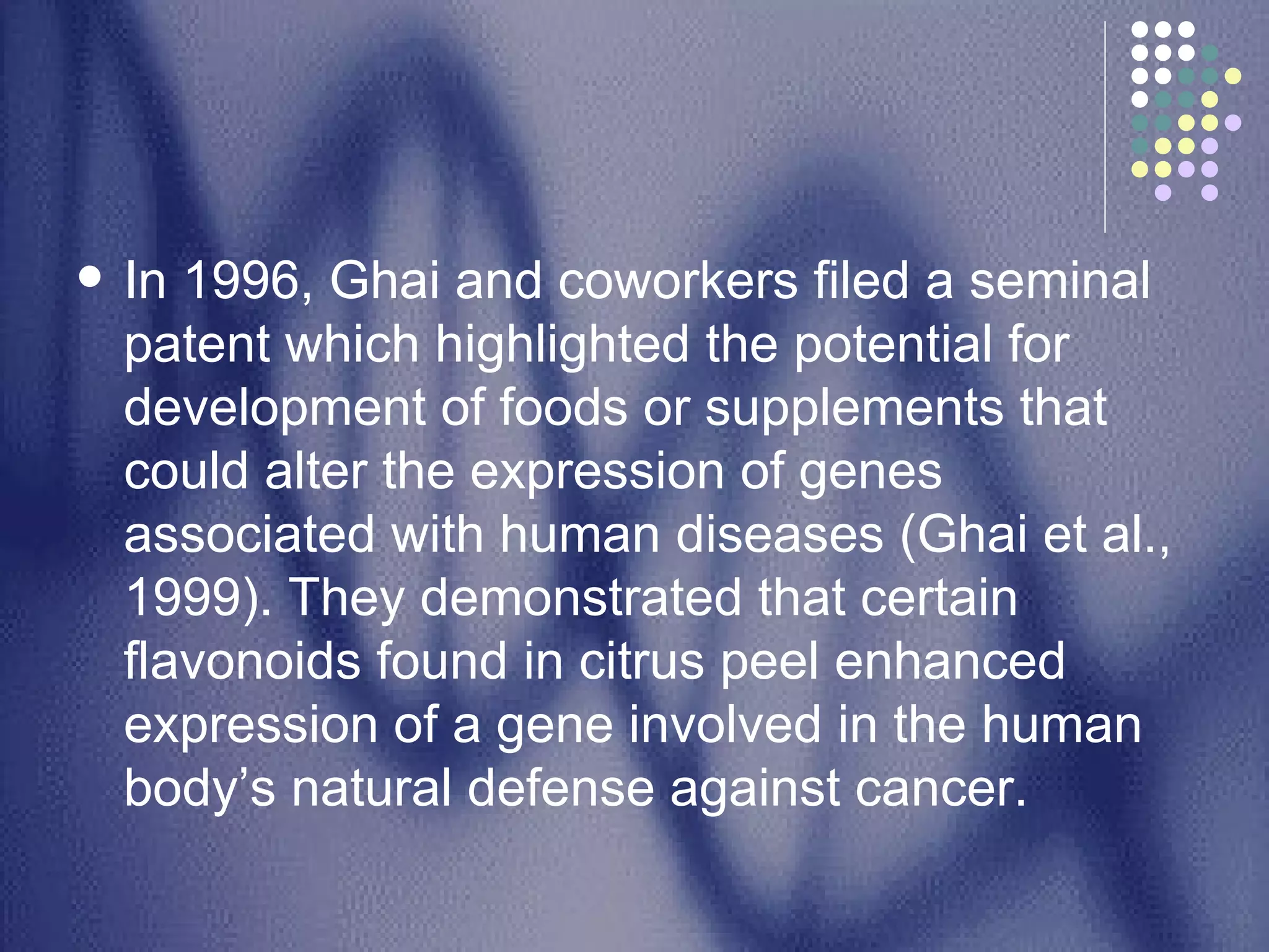In 1996, Ghai and coworkers filed a seminal patent which highlighted the potential for development of foods or supplements that could alter the expression of genes associated with human diseases (Ghai et al., 1999). They demonstrated that certain flavonoids found in citrus peel enhanced expression of a gene involved in the human body’s natural defense against cancer.  